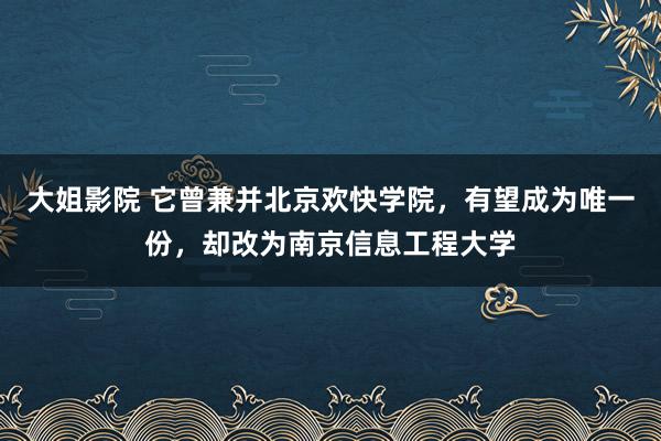 大姐影院 它曾兼并北京欢快学院，有望成为唯一份，却改为南京信息工程大学