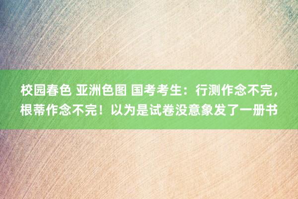 校园春色 亚洲色图 国考考生：行测作念不完，根蒂作念不完！以为是试卷没意象发了一册书