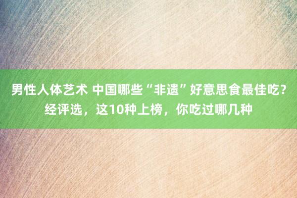 男性人体艺术 中国哪些“非遗”好意思食最佳吃？经评选，这10种上榜，你吃过哪几种