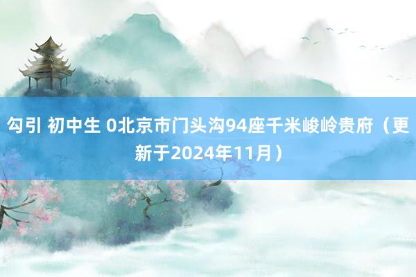 勾引 初中生 0北京市门头沟94座千米峻岭贵府（更新于2024年11月）