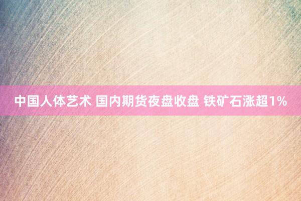 中国人体艺术 国内期货夜盘收盘 铁矿石涨超1%