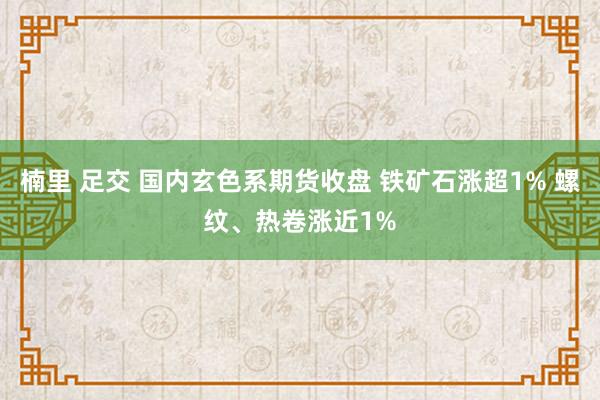 楠里 足交 国内玄色系期货收盘 铁矿石涨超1% 螺纹、热卷涨近1%