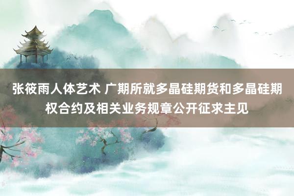 张筱雨人体艺术 广期所就多晶硅期货和多晶硅期权合约及相关业务规章公开征求主见