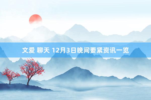 文爱 聊天 12月3日晚间要紧资讯一览