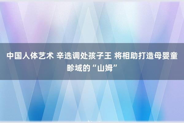 中国人体艺术 辛选调处孩子王 将相助打造母婴童畛域的“山姆”