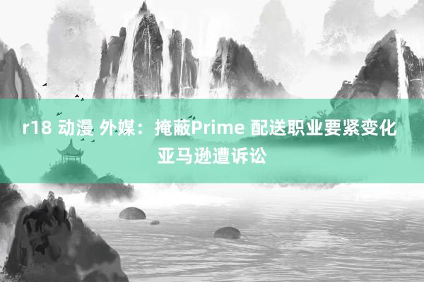 r18 动漫 外媒：掩蔽Prime 配送职业要紧变化 亚马逊遭诉讼