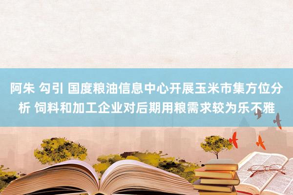 阿朱 勾引 国度粮油信息中心开展玉米市集方位分析 饲料和加工企业对后期用粮需求较为乐不雅