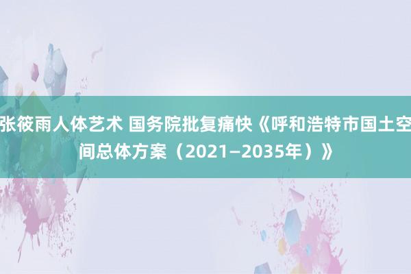 张筱雨人体艺术 国务院批复痛快《呼和浩特市国土空间总体方案（2021—2035年）》