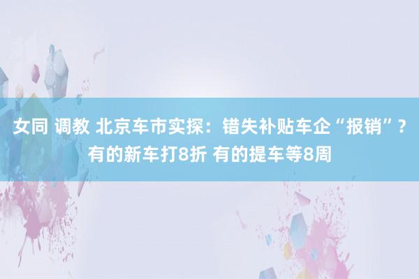 女同 调教 北京车市实探：错失补贴车企“报销”？有的新车打8折 有的提车等8周