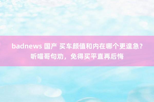 badnews 国产 买车颜值和内在哪个更遑急？听喵哥句劝，免得买平直再后悔