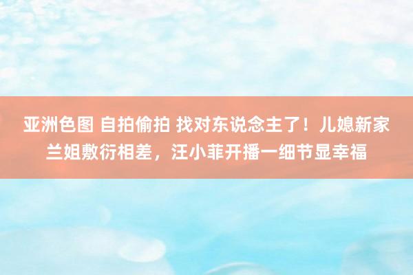 亚洲色图 自拍偷拍 找对东说念主了！儿媳新家兰姐敷衍相差，汪小菲开播一细节显幸福