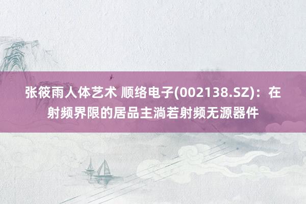 张筱雨人体艺术 顺络电子(002138.SZ)：在射频界限的居品主淌若射频无源器件