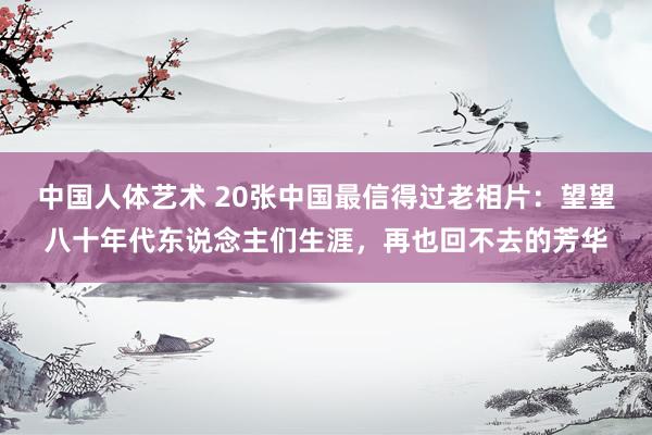 中国人体艺术 20张中国最信得过老相片：望望八十年代东说念主们生涯，再也回不去的芳华