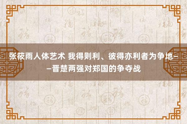 张筱雨人体艺术 我得则利、彼得亦利者为争地——晋楚两强对郑国的争夺战