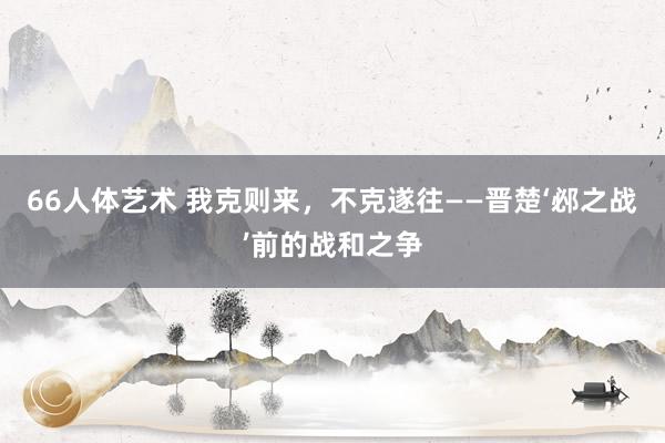 66人体艺术 我克则来，不克遂往——晋楚‘邲之战’前的战和之争