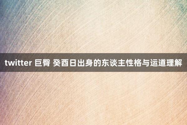 twitter 巨臀 癸酉日出身的东谈主性格与运道理解