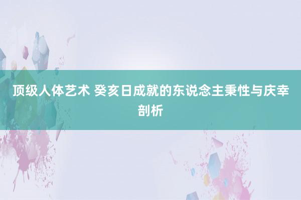 顶级人体艺术 癸亥日成就的东说念主秉性与庆幸剖析