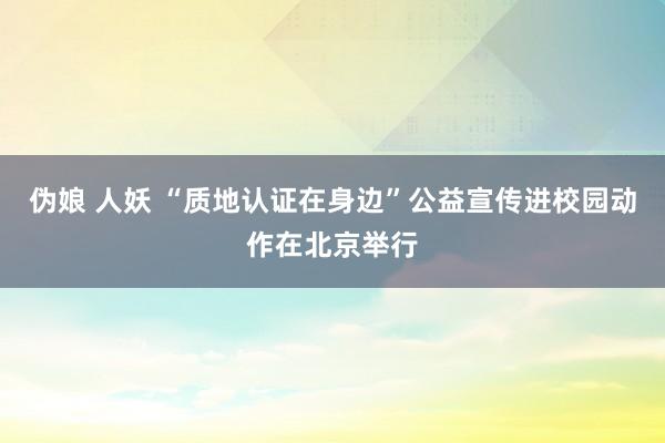 伪娘 人妖 “质地认证在身边”公益宣传进校园动作在北京举行