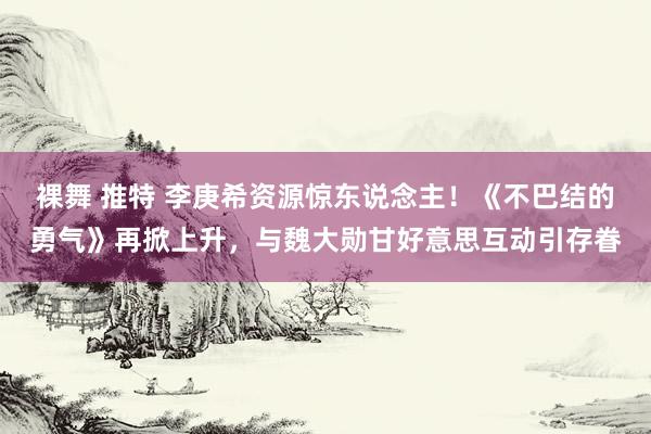 裸舞 推特 李庚希资源惊东说念主！《不巴结的勇气》再掀上升，与魏大勋甘好意思互动引存眷