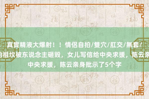 真實精液大爆射！！情侶自拍/雙穴/肛交/無套/大量噴精 林彪的祖坟被东说念主砸毁，女儿写信给中央求援，陈云亲身批示了5个字