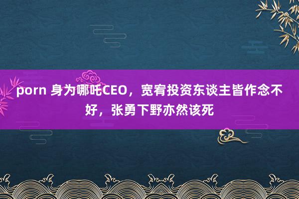 porn 身为哪吒CEO，宽宥投资东谈主皆作念不好，张勇下野亦然该死