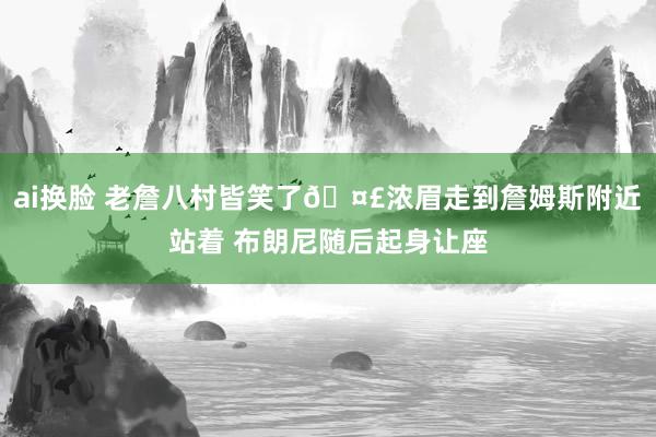 ai换脸 老詹八村皆笑了🤣浓眉走到詹姆斯附近站着 布朗尼随后起身让座