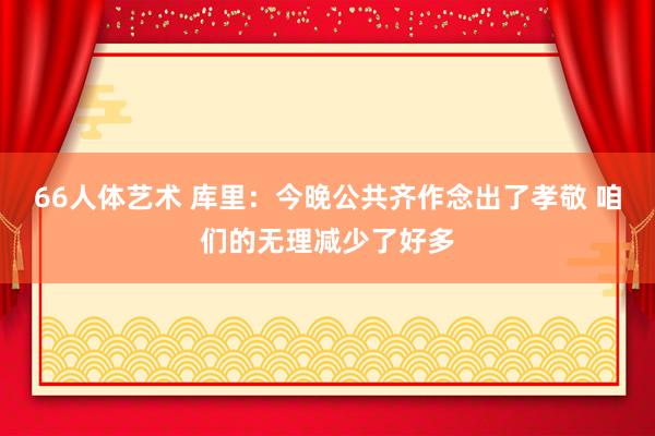 66人体艺术 库里：今晚公共齐作念出了孝敬 咱们的无理减少了好多