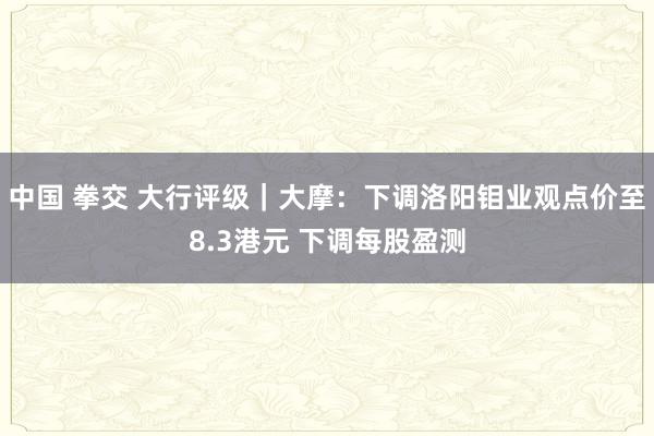 中国 拳交 大行评级｜大摩：下调洛阳钼业观点价至8.3港元 下调每股盈测