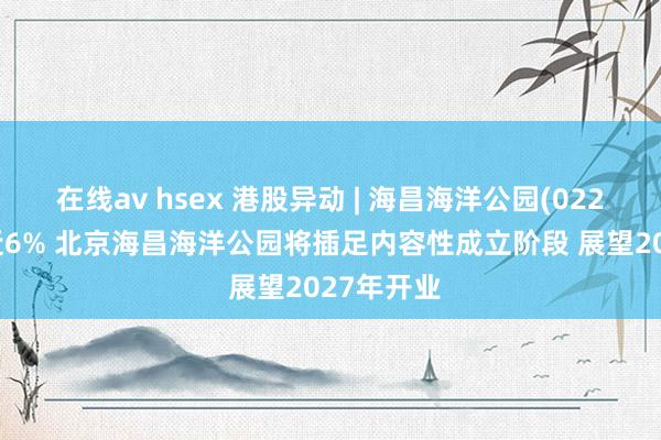 在线av hsex 港股异动 | 海昌海洋公园(02255)再涨近6% 北京海昌海洋公园将插足内容性成立阶段 展望2027年开业