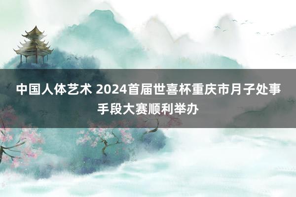 中国人体艺术 2024首届世喜杯重庆市月子处事手段大赛顺利举办