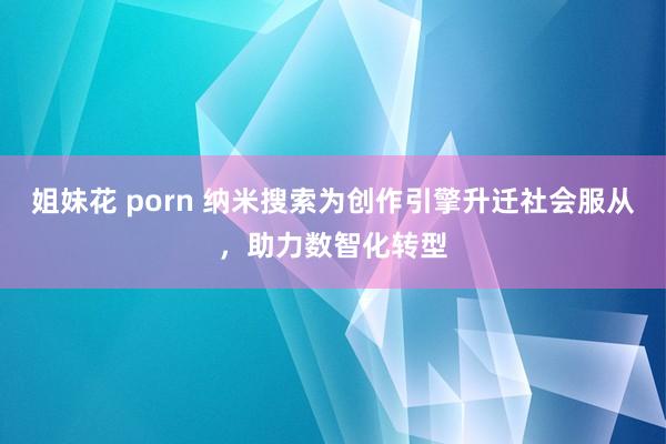 姐妹花 porn 纳米搜索为创作引擎升迁社会服从，助力数智化转型