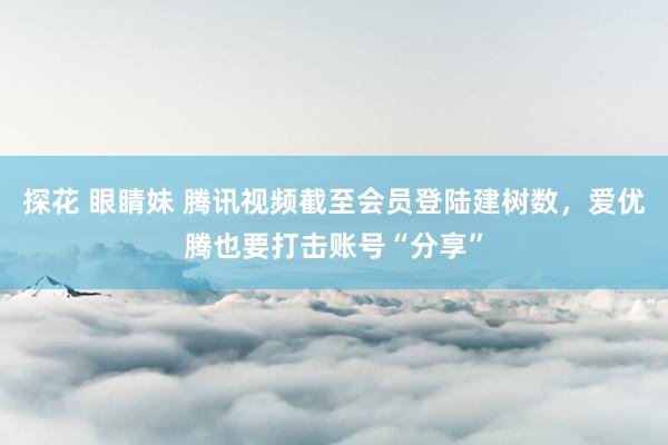 探花 眼睛妹 腾讯视频截至会员登陆建树数，爱优腾也要打击账号“分享”