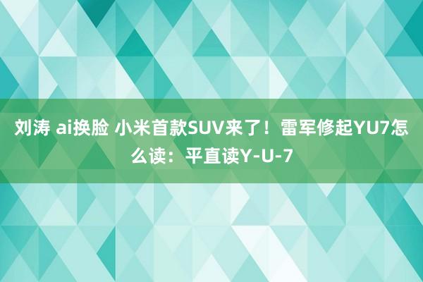 刘涛 ai换脸 小米首款SUV来了！雷军修起YU7怎么读：平直读Y-U-7