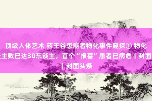 顶级人体艺术 药王谷患癌者物化事件窥探① 物化东谈主数已达30东谈主，首个“报喜”患者已病危丨封面头条