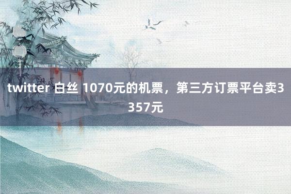 twitter 白丝 1070元的机票，第三方订票平台卖3357元