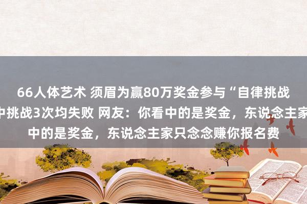 66人体艺术 须眉为赢80万奖金参与“自律挑战” ，交2万余元集中挑战3次均失败 网友：你看中的是奖金，东说念主家只念念赚你报名费