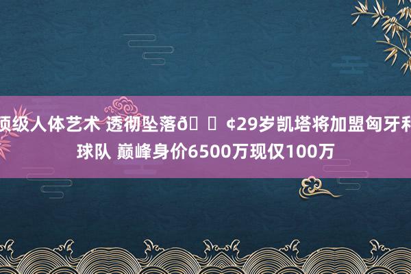 顶级人体艺术 透彻坠落😢29岁凯塔将加盟匈牙利球队 巅峰身价6500万现仅100万