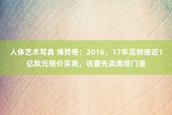 人体艺术写真 博努奇：2016、17年瓜帅接近1亿欧元报价买我，说要先卖奥塔门迪