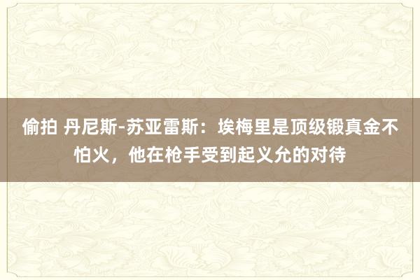 偷拍 丹尼斯-苏亚雷斯：埃梅里是顶级锻真金不怕火，他在枪手受到起义允的对待