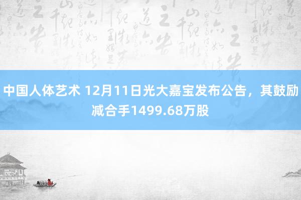 中国人体艺术 12月11日光大嘉宝发布公告，其鼓励减合手1499.68万股