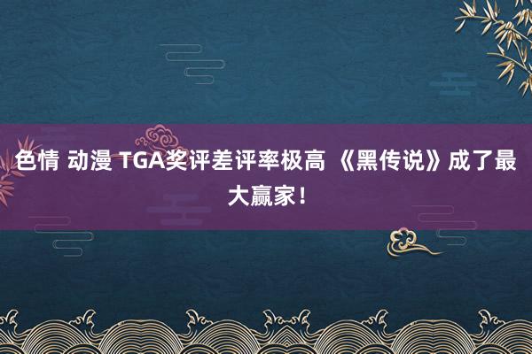 色情 动漫 TGA奖评差评率极高 《黑传说》成了最大赢家！