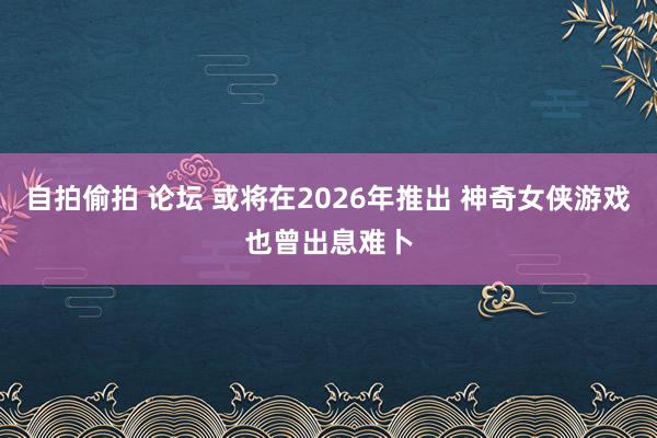 自拍偷拍 论坛 或将在2026年推出 神奇女侠游戏也曾出息难卜