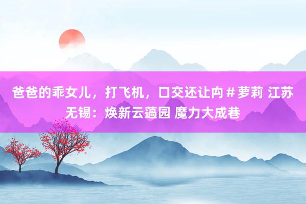 爸爸的乖女儿，打飞机，口交还让禸＃萝莉 江苏无锡：焕新云薖园 魔力大成巷