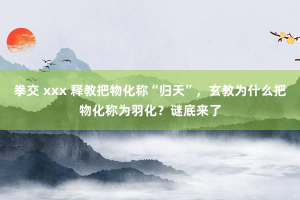 拳交 xxx 释教把物化称“归天”，玄教为什么把物化称为羽化？谜底来了