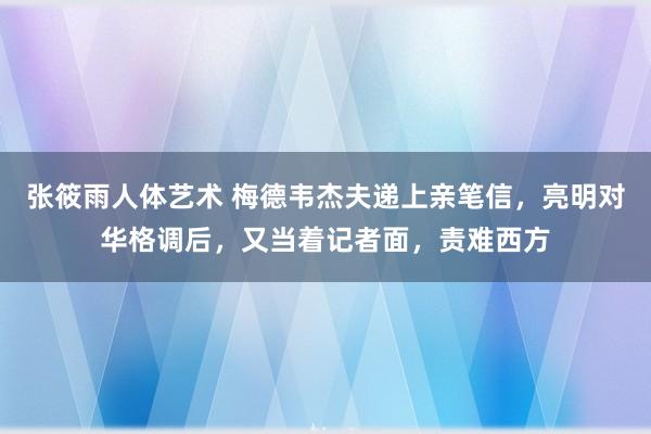 张筱雨人体艺术 梅德韦杰夫递上亲笔信，亮明对华格调后，又当着记者面，责难西方