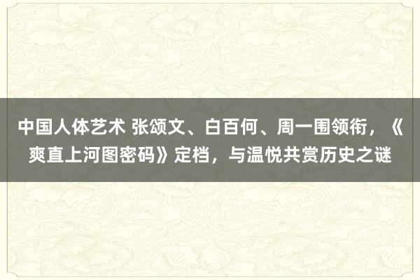 中国人体艺术 张颂文、白百何、周一围领衔，《爽直上河图密码》定档，与温悦共赏历史之谜