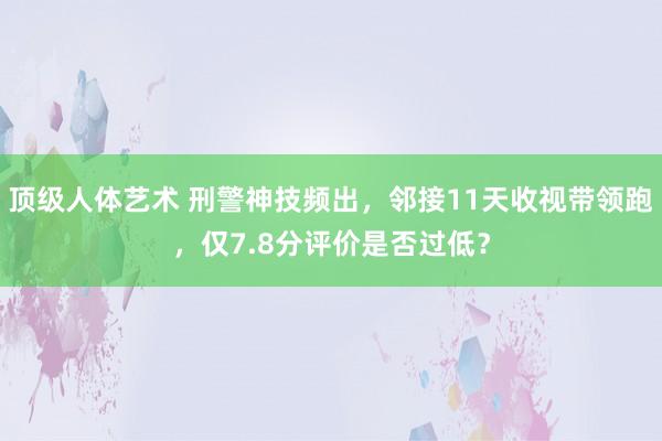 顶级人体艺术 刑警神技频出，邻接11天收视带领跑，仅7.8分评价是否过低？