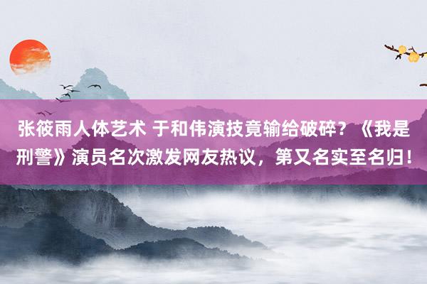 张筱雨人体艺术 于和伟演技竟输给破碎？《我是刑警》演员名次激发网友热议，第又名实至名归！