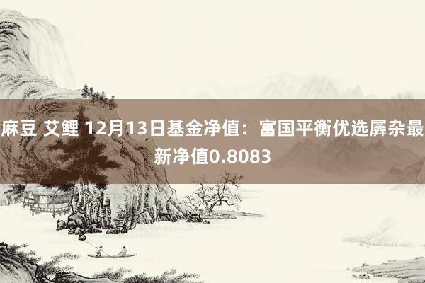 麻豆 艾鲤 12月13日基金净值：富国平衡优选羼杂最新净值0.8083