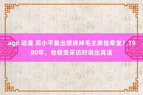 age 动漫 邓小平复出想拆掉毛主席挂牵堂？1980年，他收受采访时说出真话